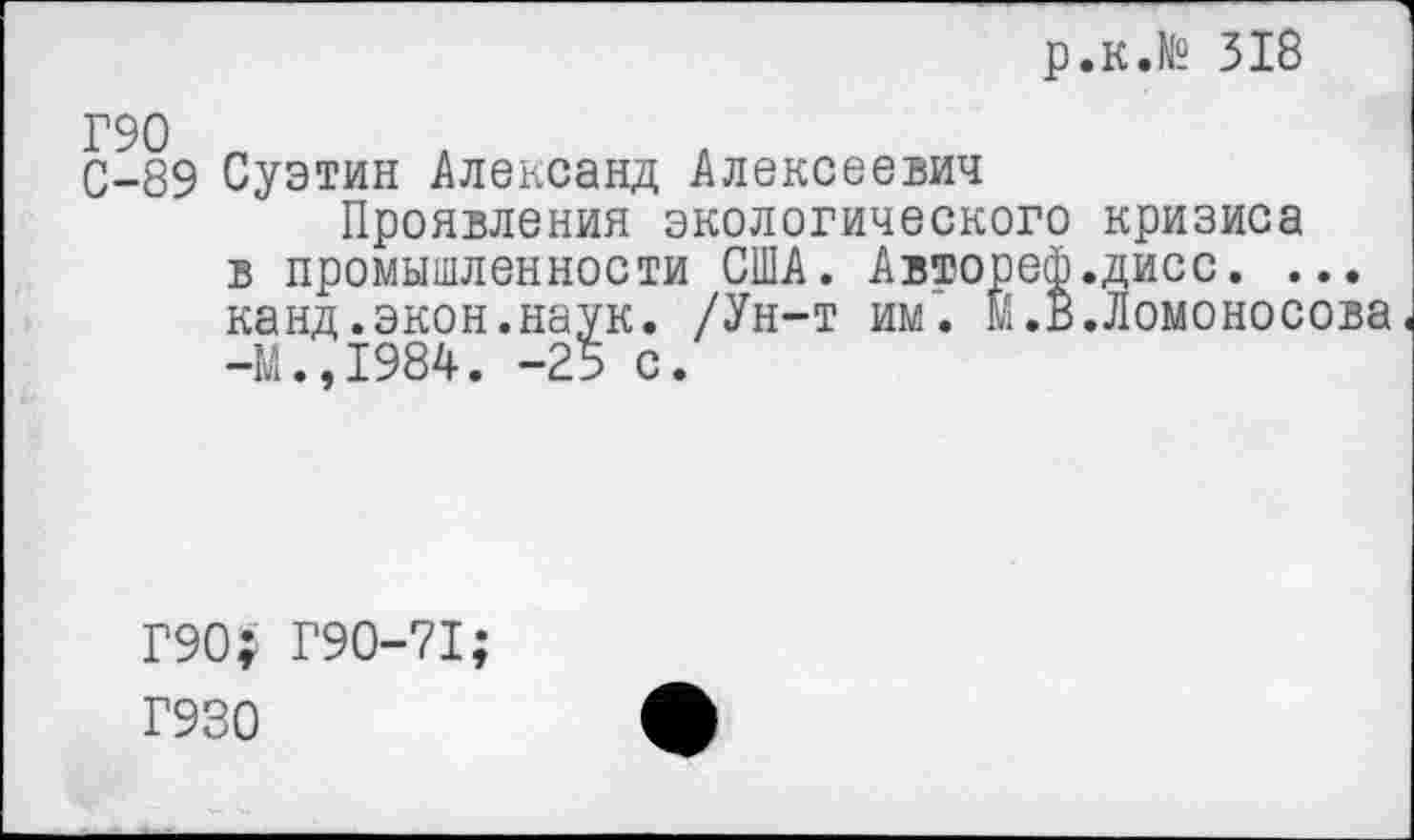 ﻿р.к.№ 318
С-89 Суэтин Александ Алексеевич
Проявления экологического кризиса в промышленности США. Автореф.дисс. ... канд.экон.наук. /Ун-т им. Й.В.Ломоносова. -М.,1984. -25 с.
Г90; Г90-71;
Г930